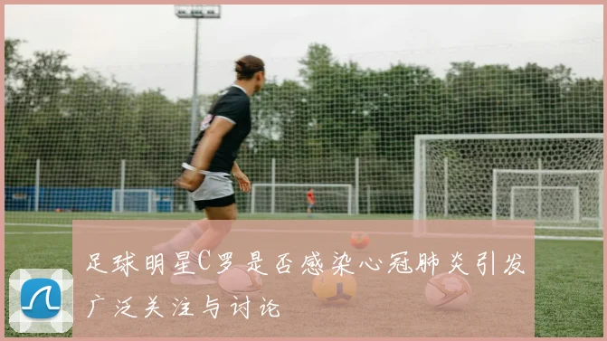 足球明星C罗是否感染心冠肺炎引发广泛关注与讨论