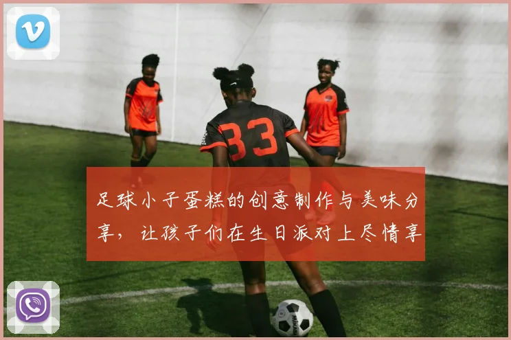 足球小子蛋糕的创意制作与美味分享，让孩子们在生日派对上尽情享受快乐时光