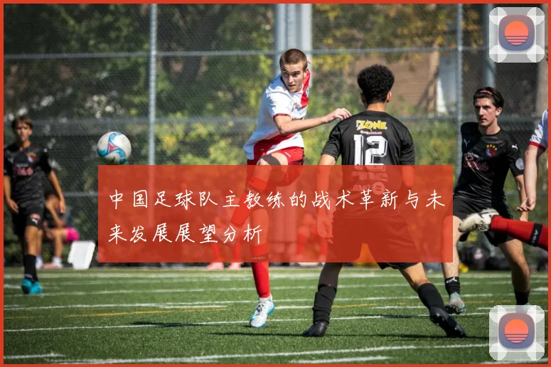 中国足球队主教练的战术革新与未来发展展望分析