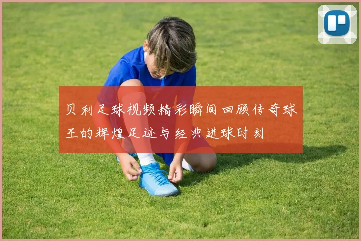 贝利足球视频精彩瞬间回顾传奇球王的辉煌足迹与经典进球时刻