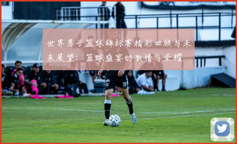 世界男子篮球锦标赛精彩回顾与未来展望：篮球盛宴的激情与荣耀