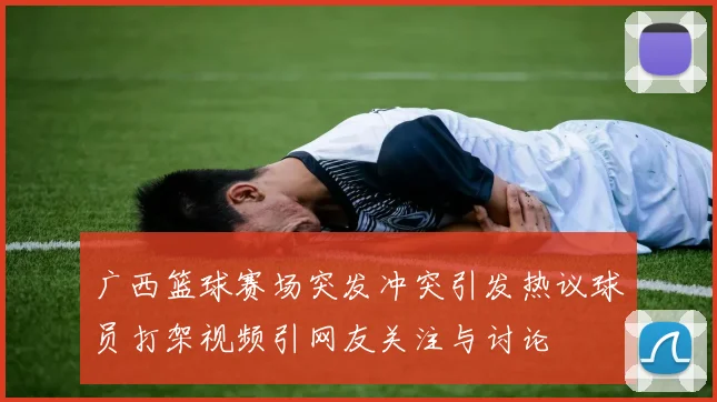 广西篮球赛场突发冲突引发热议球员打架视频引网友关注与讨论