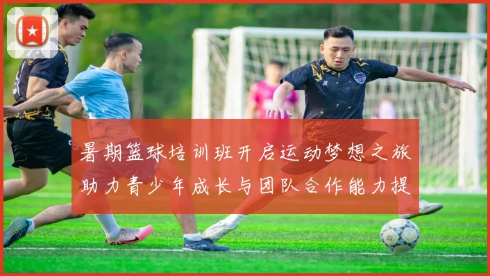 暑期篮球培训班开启运动梦想之旅助力青少年成长与团队合作能力提升