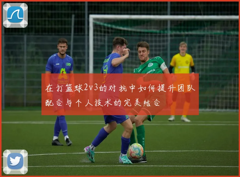 在打篮球2v3的对抗中如何提升团队配合与个人技术的完美结合