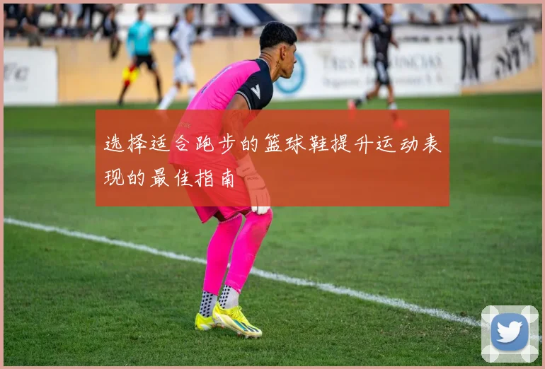 选择适合跑步的篮球鞋提升运动表现的最佳指南